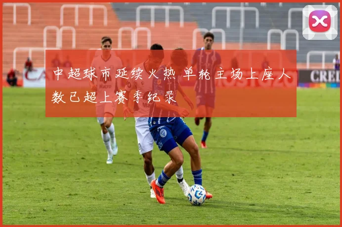 中超球市延续火热 单轮主场上座人数已超上赛季纪录