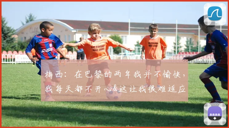 梅西：在巴黎的两年我并不愉快，我每天都不开心&这让我很难适应