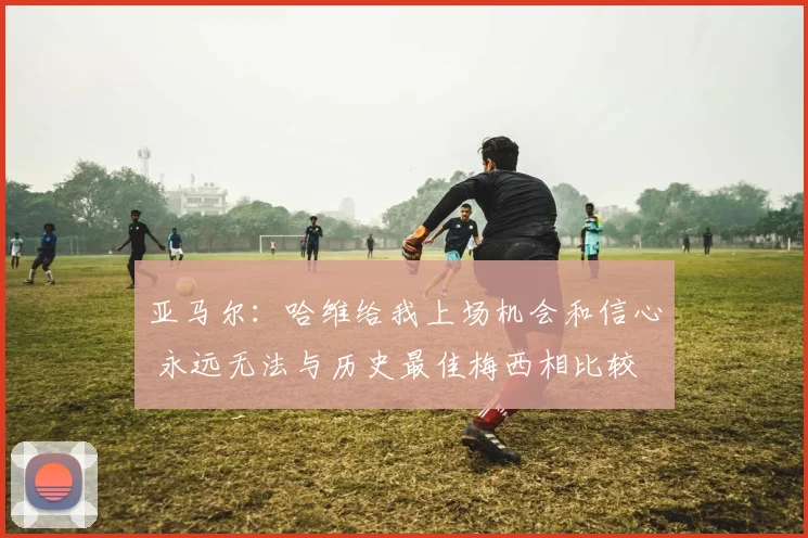 亚马尔：哈维给我上场机会和信心 永远无法与历史最佳梅西相比较