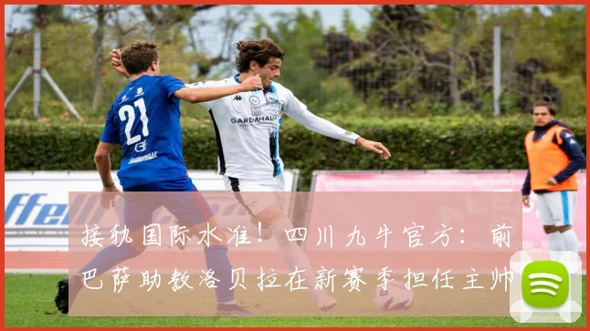 接轨国际水准！四川九牛官方：前巴萨助教洛贝拉在新赛季担任主帅