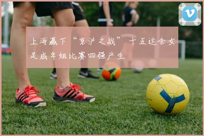 上海赢下“京沪之战” 十五运会女足成年组比赛四强产生