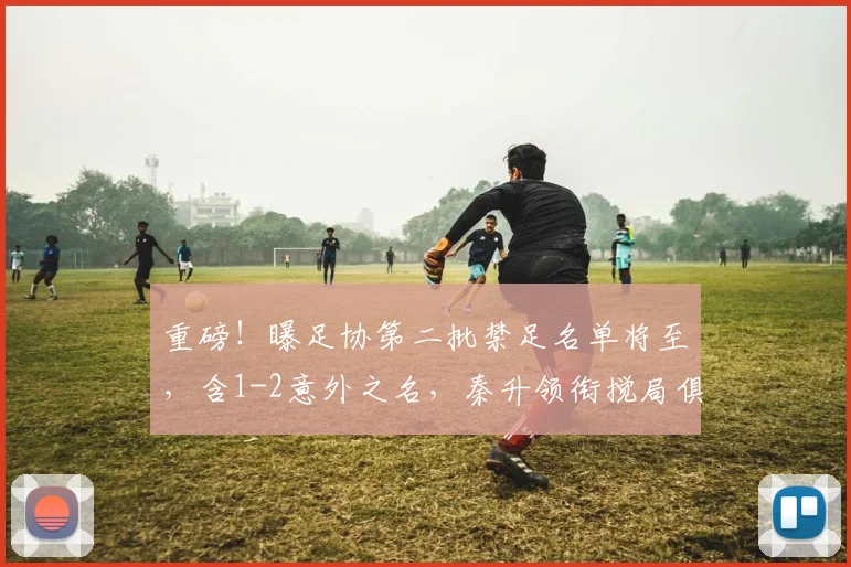 重磅！曝足协第二批禁足名单将至，含1-2意外之名，秦升领衔搅局俱乐部备战