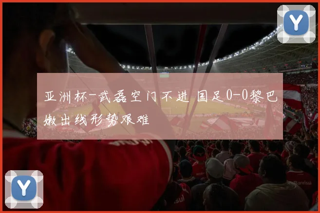 亚洲杯-武磊空门不进 国足0-0黎巴嫩出线形势艰难