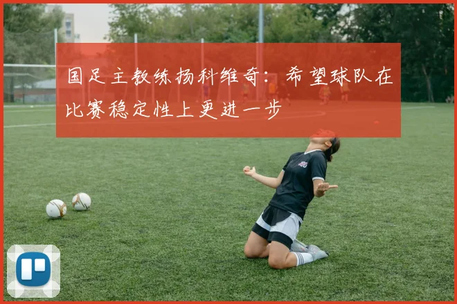国足主教练扬科维奇：希望球队在比赛稳定性上更进一步
