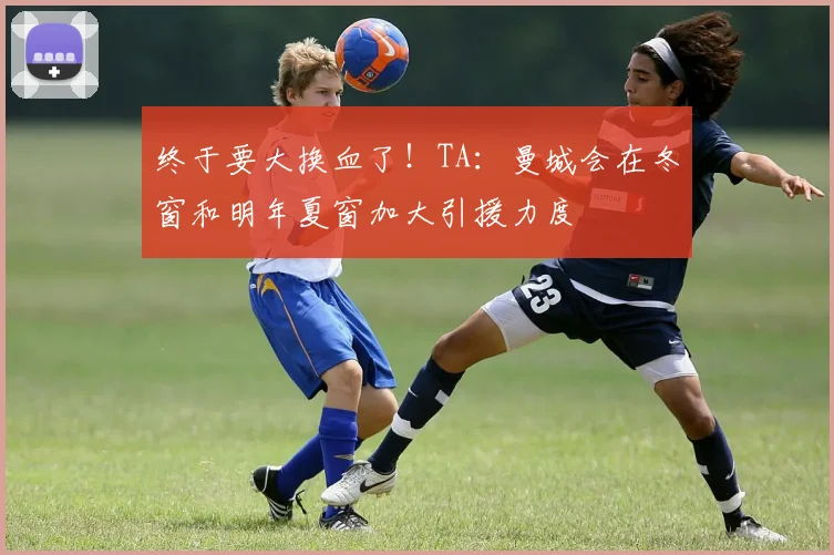 终于要大换血了！TA：曼城会在冬窗和明年夏窗加大引援力度