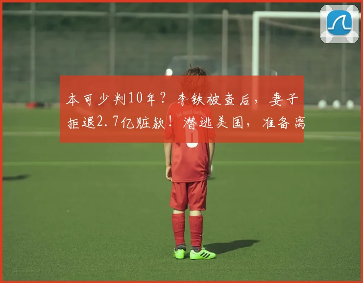 本可少判10年？李铁被查后，妻子拒退2.7亿赃款！潜逃美国，准备离婚